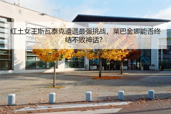 红土女王斯瓦泰克遭遇最强挑战，莱巴金娜能否终结不败神话？