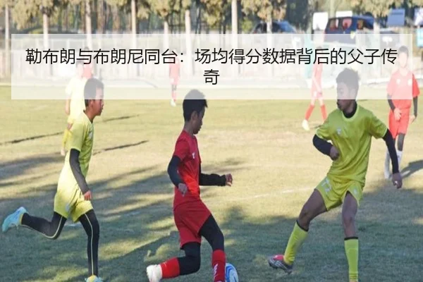勒布朗与布朗尼同台：场均得分数据背后的父子传奇